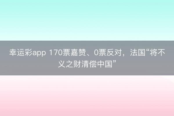 幸运彩app 170票嘉赞、0票反对，法国“将不义之财清偿中国”