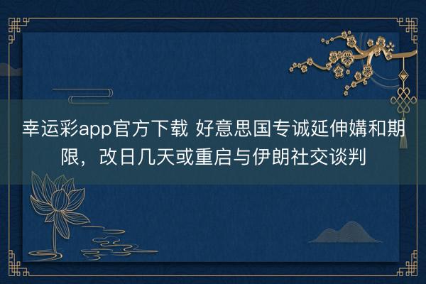 幸运彩app官方下载 好意思国专诚延伸媾和期限，改日几天或重启与伊朗社交谈判