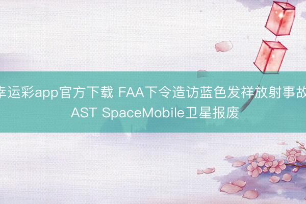 幸运彩app官方下载 FAA下令造访蓝色发祥放射事故， AST SpaceMobile卫星报废