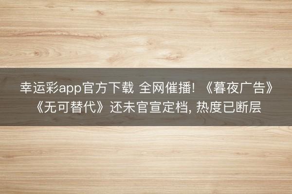 幸运彩app官方下载 全网催播! 《暮夜广告》《无可替代》还未官宣定档， 热度已断层