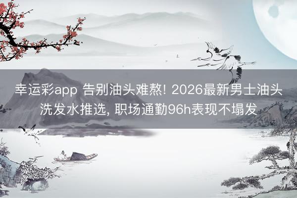 幸运彩app 告别油头难熬! 2026最新男士油头洗发水推选， 职场通勤96h表现不塌发