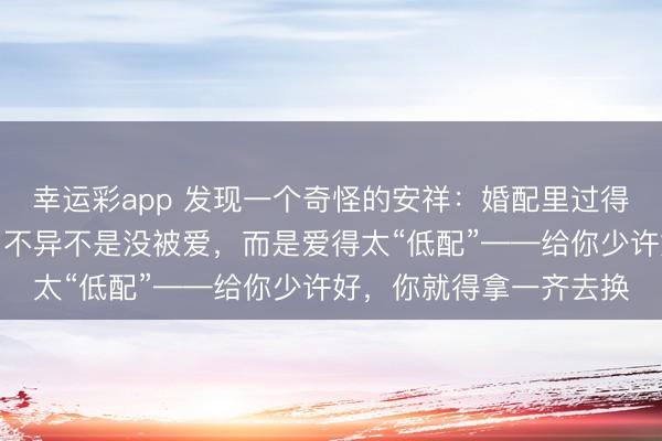 幸运彩app 发现一个奇怪的安祥：婚配里过得特别累的女东说念主，不异不是没被爱，而是爱得太“低配”——给你少许好，你就得拿一齐去换