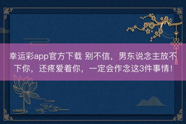 幸运彩app官方下载 别不信，男东说念主放不下你，还疼爱着你，一定会作念这3件事情！