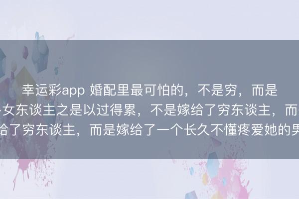 幸运彩app 婚配里最可怕的，不是穷，而是心穷。你会发现，许多女东谈主之是以过得累，不是嫁给了穷东谈主，而是嫁给了一个长久不懂疼爱她的男东谈主