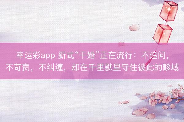 幸运彩app 新式“干婚”正在流行：不追问，不苛责，不纠缠，却在千里默里守住彼此的畛域