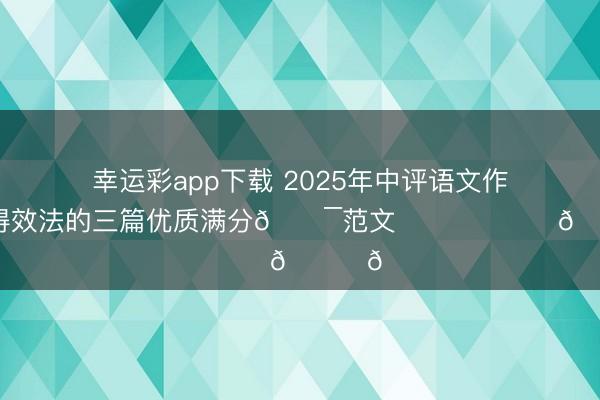 幸运彩app下载 2025年中评语文作文实际值得效法的三篇优质满分💯范文❤️❤️❤️📚📚