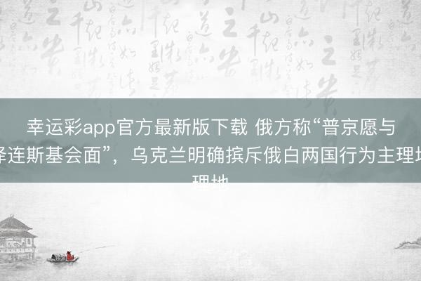 幸运彩app官方最新版下载 俄方称“普京愿与泽连斯基会面”，乌克兰明确摈斥俄白两国行为主理地