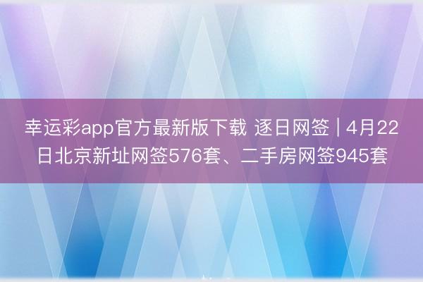 幸运彩app官方最新版下载 逐日网签 | 4月22日北京新址网签576套、二手房网签945套