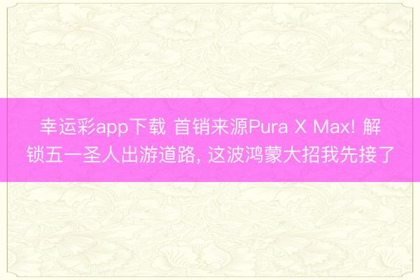 幸运彩app下载 首销来源Pura X Max! 解锁五一圣人出游道路， 这波鸿蒙大招我先接了