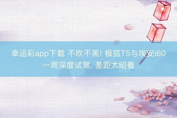 幸运彩app下载 不吹不黑! 极狐T5与埃安i60一周深度试驾， 差距太昭着
