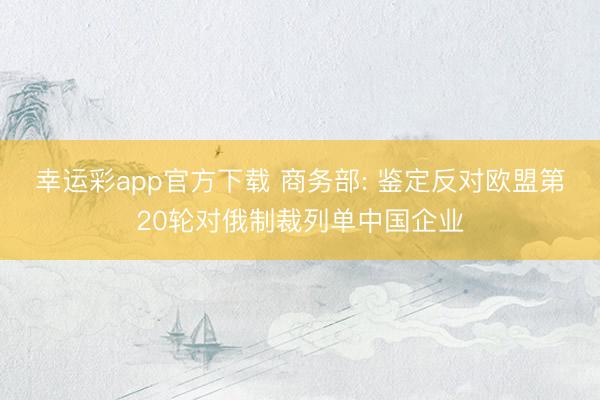 幸运彩app官方下载 商务部: 鉴定反对欧盟第20轮对俄制裁列单中国企业