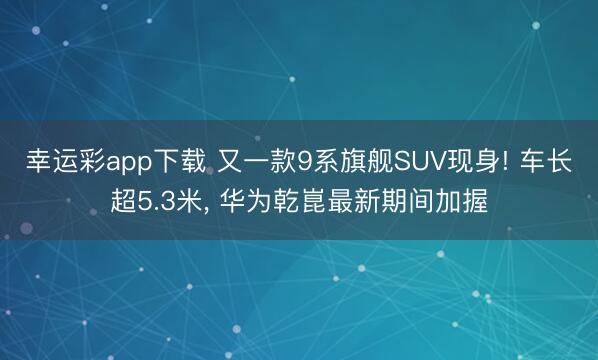 幸运彩app下载 又一款9系旗舰SUV现身! 车长超5.3米， 华为乾崑最新期间加握