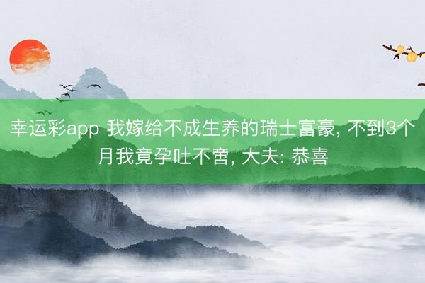 幸运彩app 我嫁给不成生养的瑞士富豪， 不到3个月我竟孕吐不啻， 大夫: 恭喜
