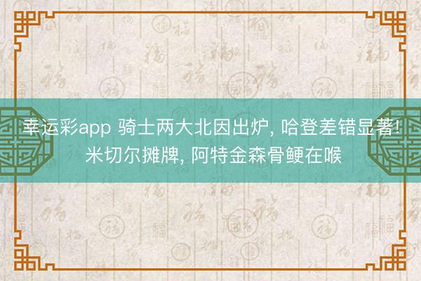 幸运彩app 骑士两大北因出炉， 哈登差错显著! 米切尔摊牌， 阿特金森骨鲠在喉
