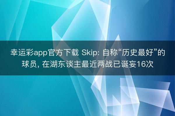 幸运彩app官方下载 Skip: 自称“历史最好”的球员， 在湖东谈主最近两战已诞妄16次