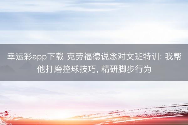 幸运彩app下载 克劳福德说念对文班特训: 我帮他打磨控球技巧， 精研脚步行为
