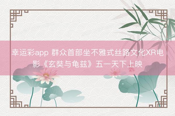 幸运彩app 群众首部坐不雅式丝路文化XR电影《玄奘与龟兹》五一天下上映