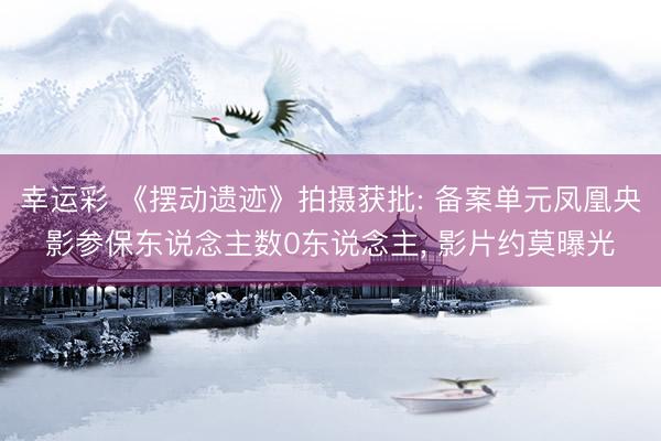 幸运彩 《摆动遗迹》拍摄获批: 备案单元凤凰央影参保东说念主数0东说念主， 影片约莫曝光