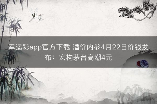 幸运彩app官方下载 酒价内参4月22日价钱发布：宏构茅台高潮4元