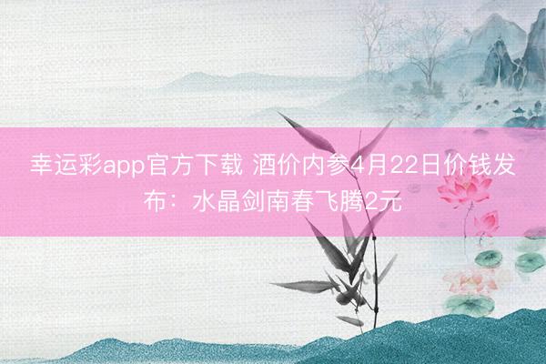 幸运彩app官方下载 酒价内参4月22日价钱发布：水晶剑南春飞腾2元