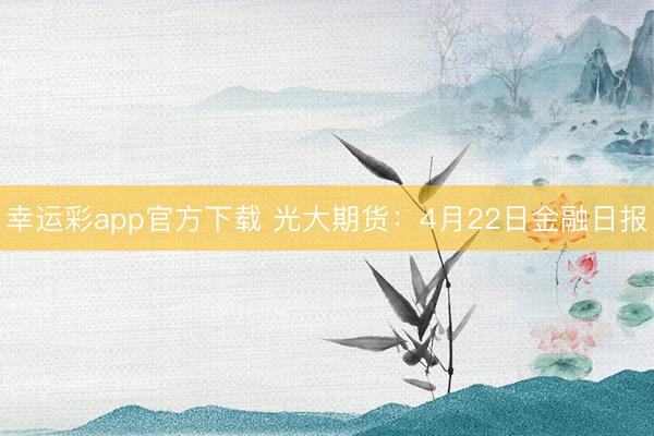 幸运彩app官方下载 光大期货：4月22日金融日报