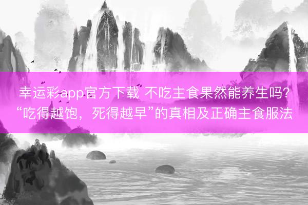 幸运彩app官方下载 不吃主食果然能养生吗？“吃得越饱，死得越早”的真相及正确主食服法