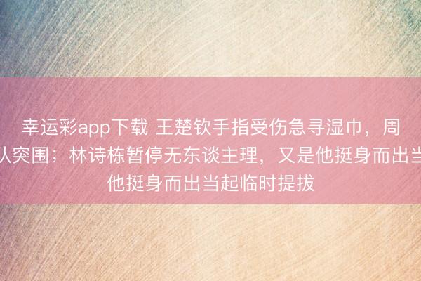 幸运彩app下载 王楚钦手指受伤急寻湿巾，周启豪飞驰女队突围；林诗栋暂停无东谈主理，又是他挺身而出当起临时提拔