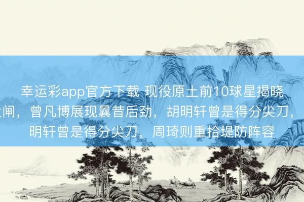 幸运彩app官方下载 现役原土前10球星揭晓，朱俊龙凭堤防成大闸，曾凡博展现曩昔后劲，胡明轩曾是得分尖刀，周琦则重拾堤防阵容