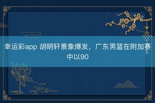 幸运彩app 胡明轩景象爆发，广东男篮在附加赛中以90