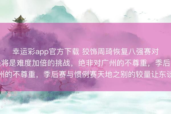 幸运彩app官方下载 狡饰周琦恢复八强赛对阵广东，早已预判对决将是难度加倍的挑战，绝非对广州的不尊重，季后赛与惯例赛天地之别的较量让东谈主期待