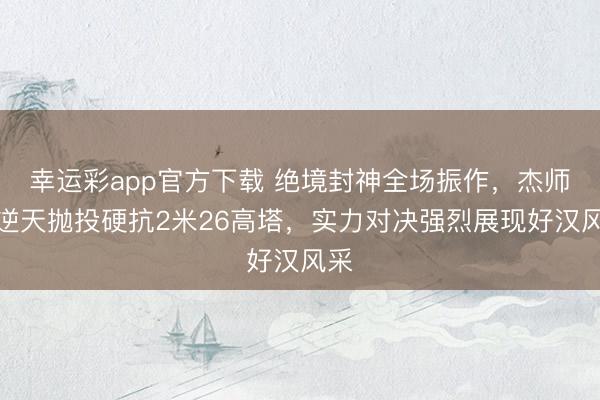 幸运彩app官方下载 绝境封神全场振作，杰师父逆天抛投硬抗2米26高塔，实力对决强烈展现好汉风采