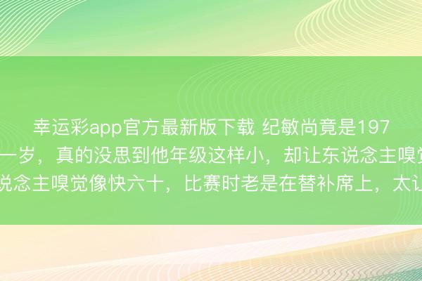 幸运彩app官方最新版下载 纪敏尚竟是1970年降生，比巩晓彬还小一岁，真的没思到他年级这样小，却让东说念主嗅觉像快六十，比赛时老是在替补席上，太让东说念主不测了