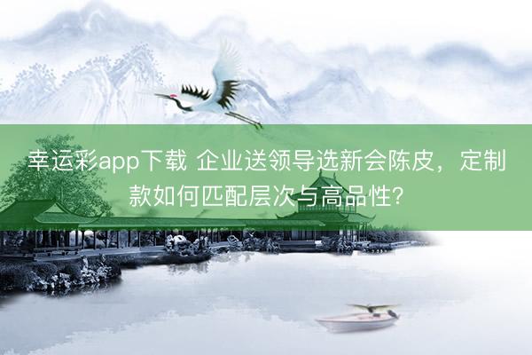 幸运彩app下载 企业送领导选新会陈皮，定制款如何匹配层次与高品性？