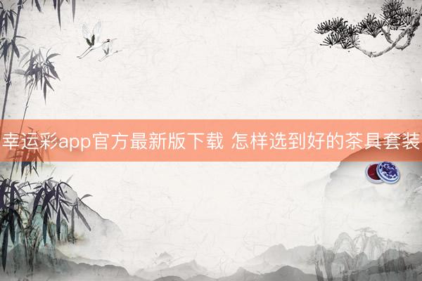 幸运彩app官方最新版下载 怎样选到好的茶具套装