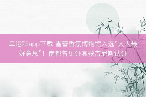 幸运彩app下载 雪蕾香氛博物馆入选“人人最好意思”！南都曾见证其获吉尼斯认证