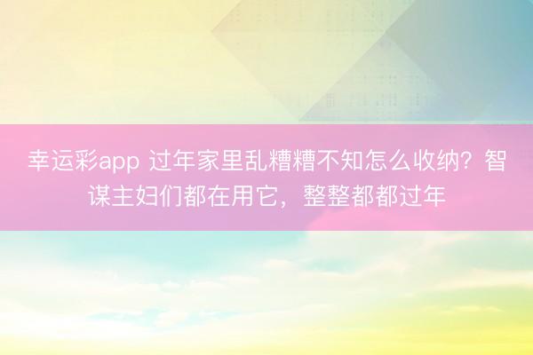 幸运彩app 过年家里乱糟糟不知怎么收纳？智谋主妇们都在用它，整整都都过年