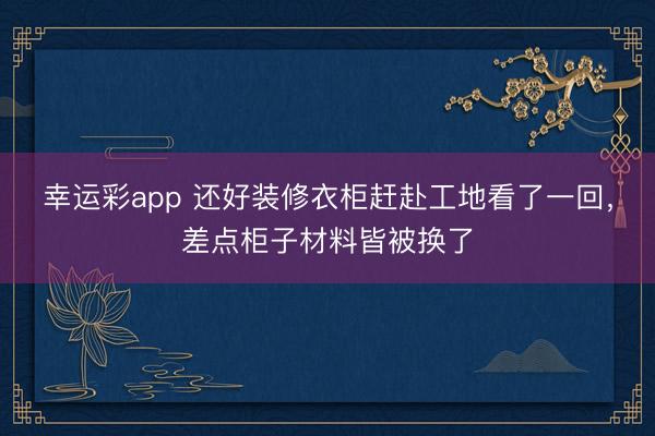 幸运彩app 还好装修衣柜赶赴工地看了一回，差点柜子材料皆被换了