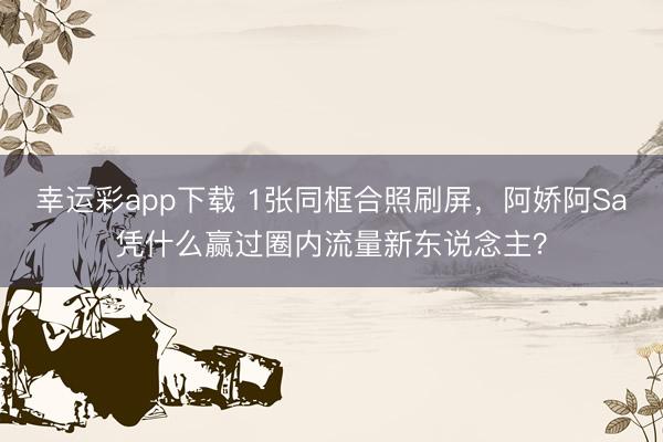 幸运彩app下载 1张同框合照刷屏，阿娇阿Sa凭什么赢过圈内流量新东说念主？