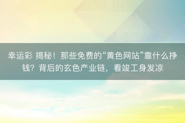 幸运彩 揭秘！那些免费的“黄色网站”靠什么挣钱？背后的玄色产业链，看竣工身发凉