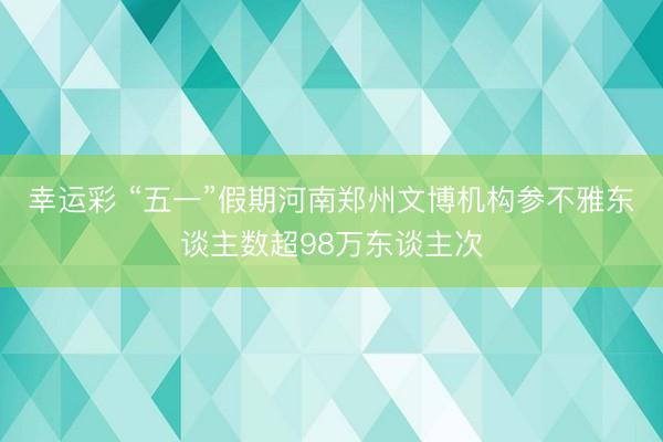 幸运彩 “五一”假期河南郑州文博机构参不雅东谈主数超98万东谈主次