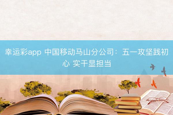 幸运彩app 中国移动马山分公司：五一攻坚践初心 实干显担当