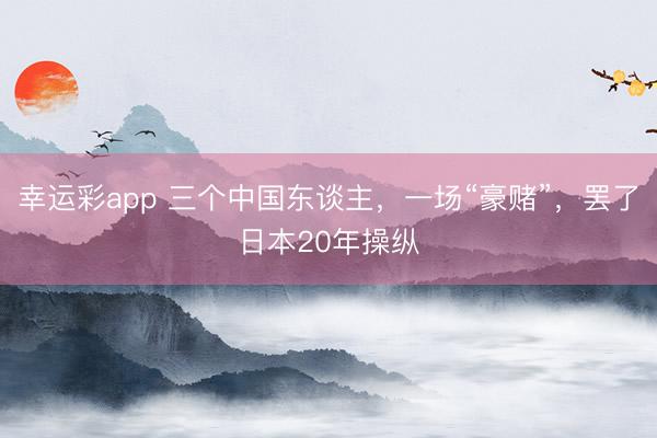 幸运彩app 三个中国东谈主，一场“豪赌”，罢了日本20年操纵