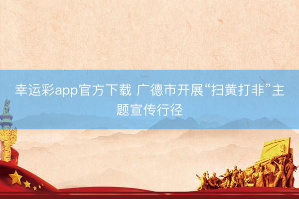 幸运彩app官方下载 广德市开展“扫黄打非”主题宣传行径