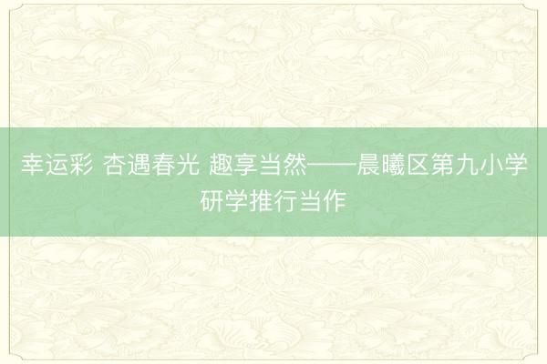 幸运彩 杏遇春光 趣享当然——晨曦区第九小学研学推行当作