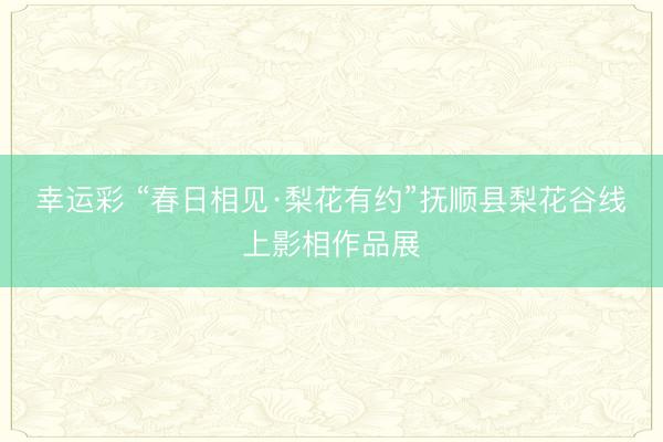 幸运彩 “春日相见·梨花有约”抚顺县梨花谷线上影相作品展