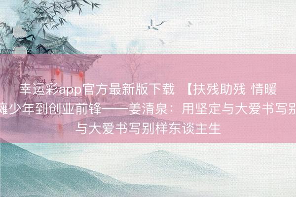 幸运彩app官方最新版下载 【扶残助残 情暖五月】从脑瘫少年到创业前锋——姜清泉：用坚定与大爱书写别样东谈主生