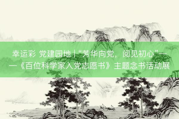 幸运彩 党建园地 | “芳华向党，阅见初心”——《百位科学家入党志愿书》主题念书活动展