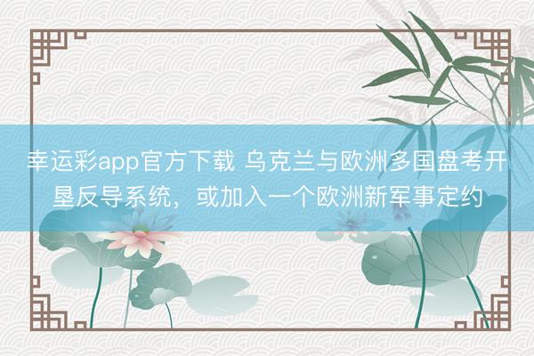 幸运彩app官方下载 乌克兰与欧洲多国盘考开垦反导系统，或加入一个欧洲新军事定约