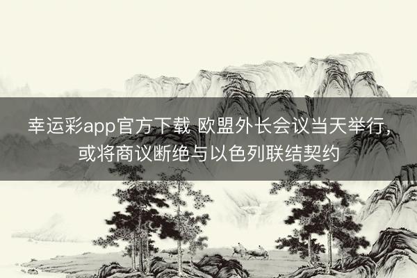 幸运彩app官方下载 欧盟外长会议当天举行，或将商议断绝与以色列联结契约