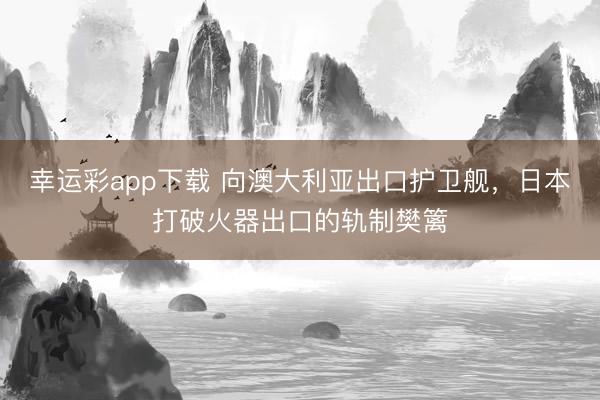 幸运彩app下载 向澳大利亚出口护卫舰，日本打破火器出口的轨制樊篱